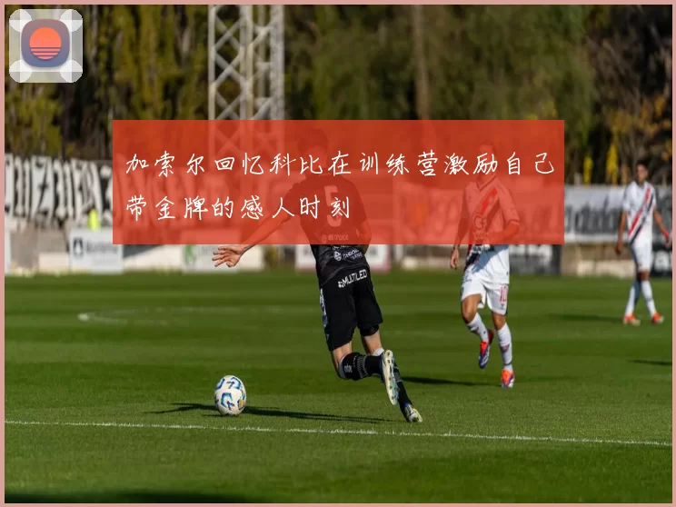 加索尔回忆科比在训练营激励自己带金牌的感人时刻