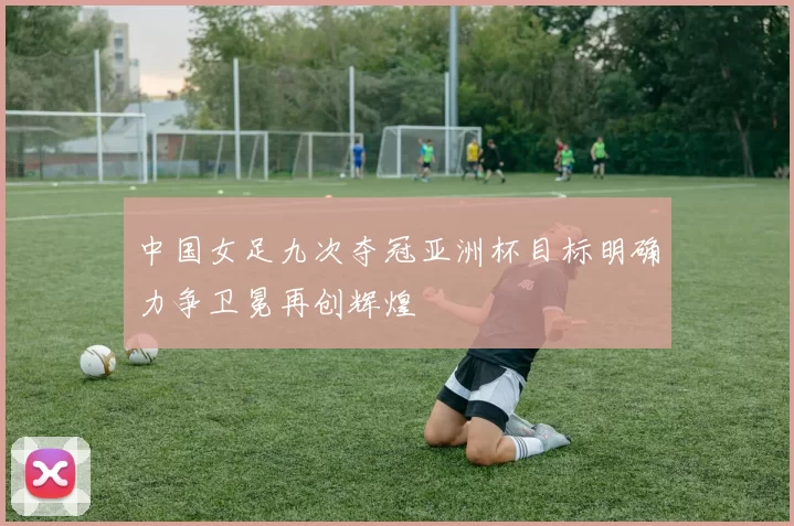 中国女足九次夺冠亚洲杯目标明确力争卫冕再创辉煌