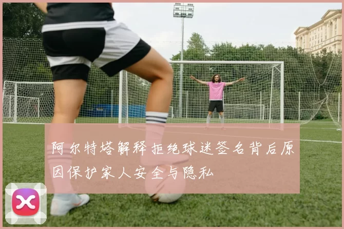 阿尔特塔解释拒绝球迷签名背后原因保护家人安全与隐私