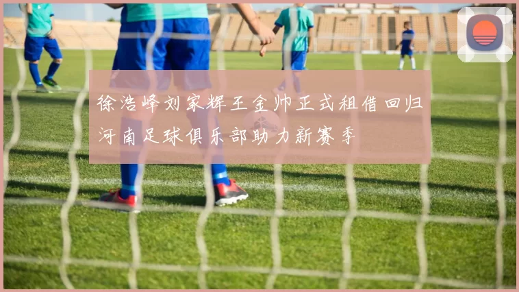 徐浩峰刘家辉王金帅正式租借回归河南足球俱乐部助力新赛季