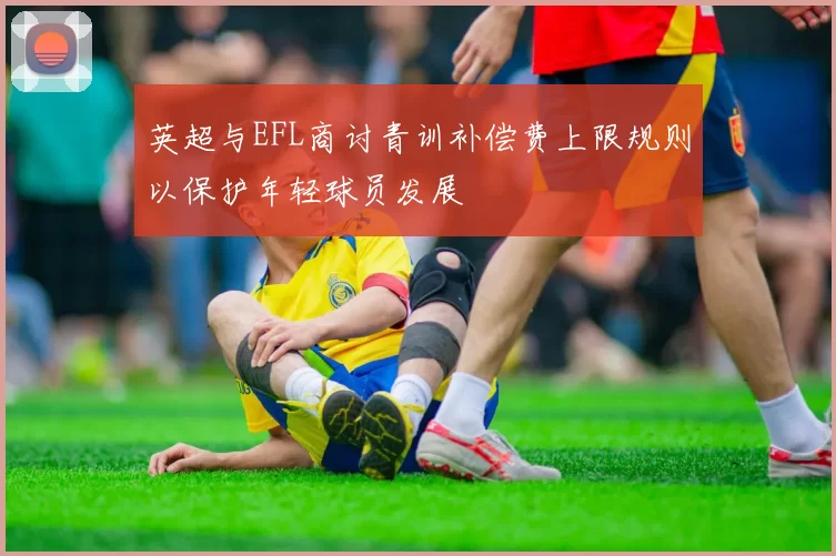 英超与EFL商讨青训补偿费上限规则以保护年轻球员发展