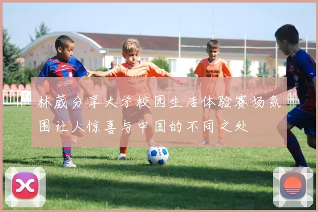 林葳分享大学校园生活体验赛场氛围让人惊喜与中国的不同之处