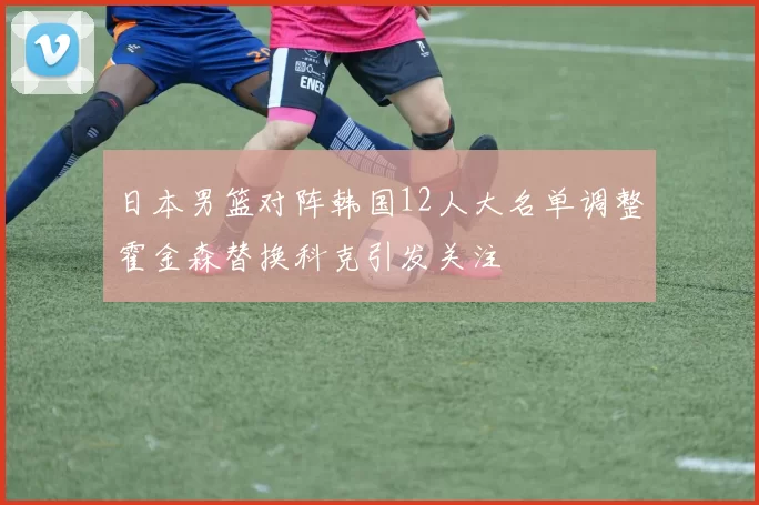 日本男篮对阵韩国12人大名单调整霍金森替换科克引发关注