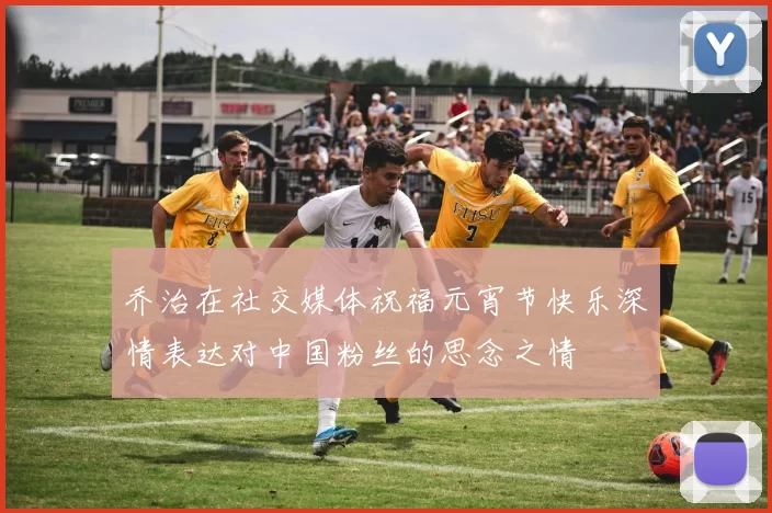 乔治在社交媒体祝福元宵节快乐深情表达对中国粉丝的思念之情