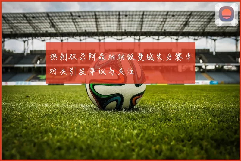 热刺双杀阿森纳助敌曼城失分赛季对决引发争议与关注