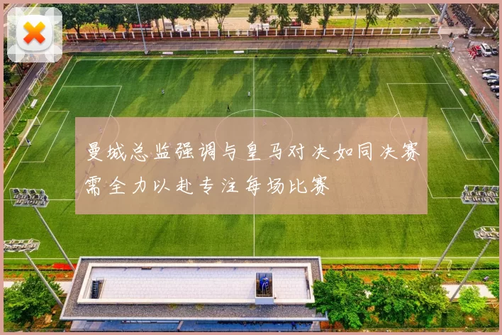 曼城总监强调与皇马对决如同决赛需全力以赴专注每场比赛