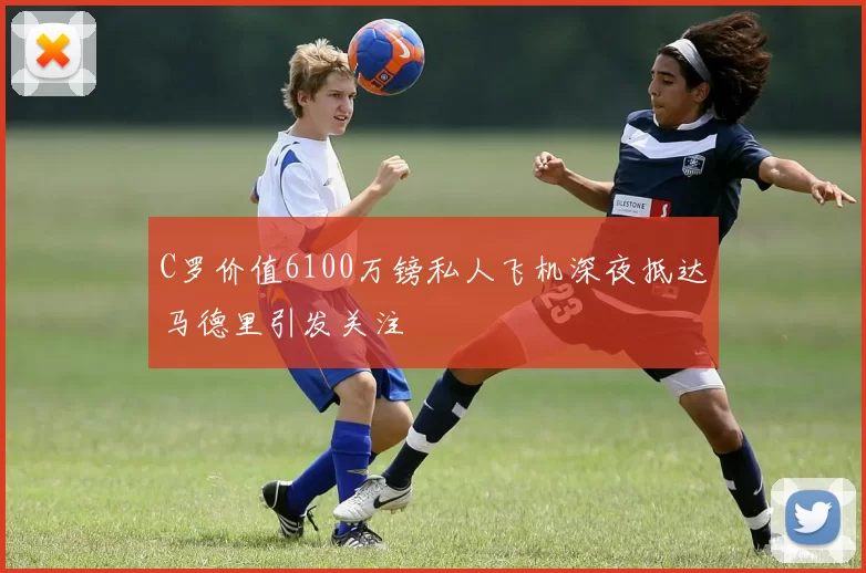 C罗价值6100万镑私人飞机深夜抵达马德里引发关注
