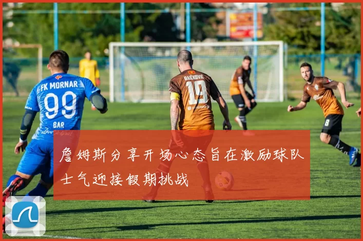 詹姆斯分享开场心态旨在激励球队士气迎接假期挑战