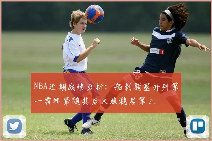NBA近期战绩分析：船刺骑塞并列第一雷蜂紧随其后火狼稳居第三