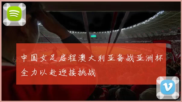 中国女足启程澳大利亚备战亚洲杯全力以赴迎接挑战