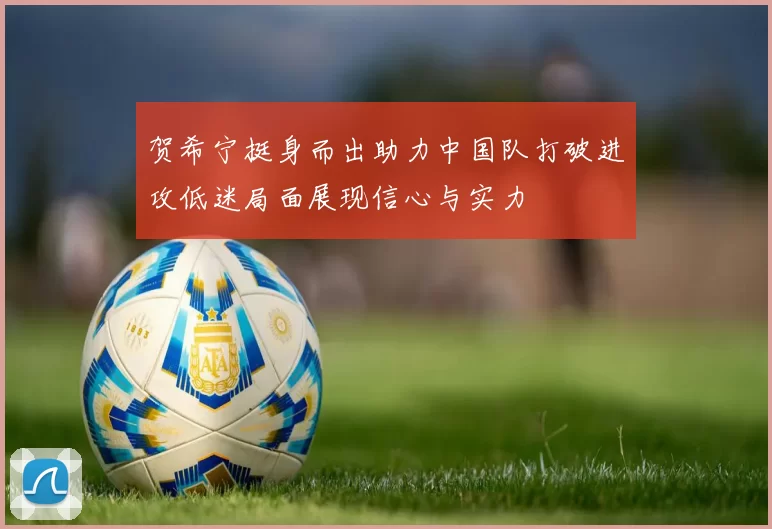 贺希宁挺身而出助力中国队打破进攻低迷局面展现信心与实力