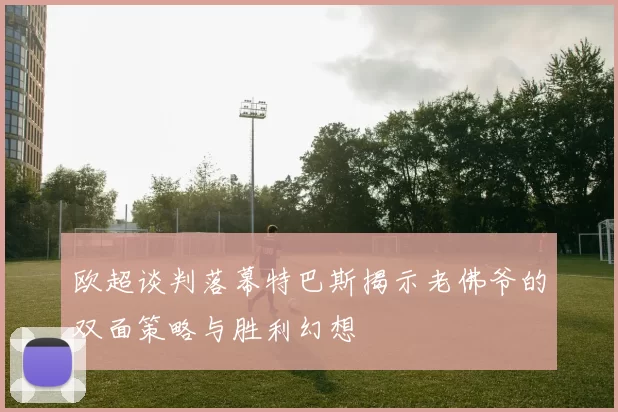 欧超谈判落幕特巴斯揭示老佛爷的双面策略与胜利幻想
