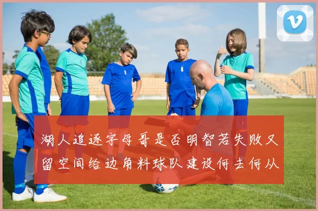 湖人追逐字母哥是否明智若失败又留空间给边角料球队建设何去何从