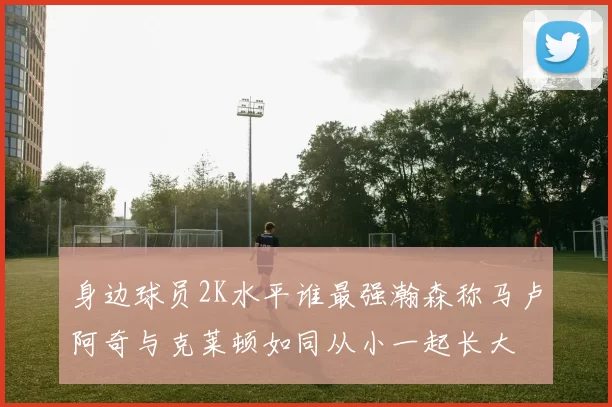 身边球员2K水平谁最强瀚森称马卢阿奇与克莱顿如同从小一起长大