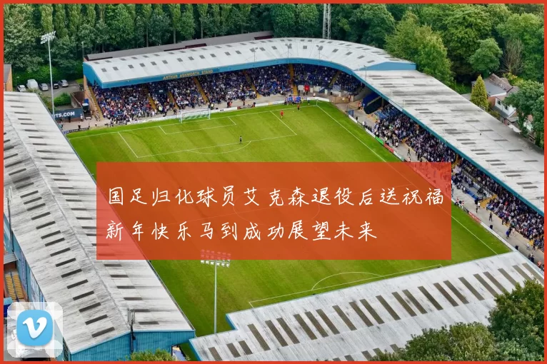 国足归化球员艾克森退役后送祝福新年快乐马到成功展望未来