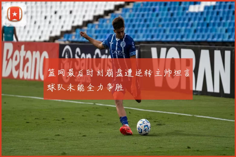 篮网最后时刻崩盘遭逆转主帅坦言球队未能全力争胜